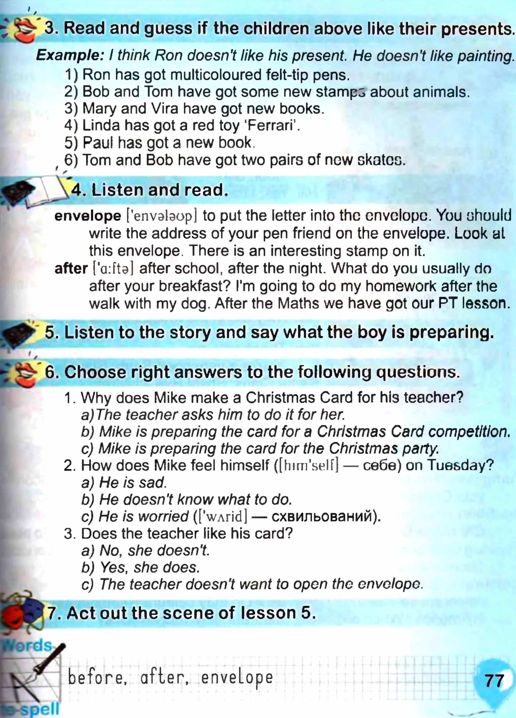 у
Example: I think Ron doesn't like his present. He doesn't like painting.
1) Ron has got multicoloured felt-tip pens.
2) Bob and Tom have got some new stamps about animals.
3) Mary and Vira have got new books.
4) Linda has got a red toy ‘Ferrari’.
5) Paul has got a new book.
, 6) Tom and Bob have got two pairs of new skates.
/
4 . Listen and read.
ж ■ ■ ■ " 1
envelope [’envslaop] to put the letter into the envelope. You ohuuld
write the address of your pen friend on the envelope. Look at
this envelope. There is an interesting stamp on it.
after [a: fta] after school, after the night. What do you usually do
after your breakfast? I'm going to do my homework after the
walk with my dog. After the Maths we have got our PT lesson.
ф 5. Listen to the story and say what the boy is preparing.
Z . -
6. Choose right answers to the following questions.
1. Why does Mike make a Christmas Card for his teacher?
a)The teacher asks him to do it for her.
b) Mike is preparing the card for a Christmas Card competitio
c) Mike is preparing the card for the Christmas party.
2. How does Mike feel himself ([himself] — себе) on Tuesday?
a) He is sad.
b) He doesn't know what to do.
c) He is worried (['wArid] — схвильований).
3. Does the teacher like his card?
a) No, she doesn't.
b) Yes, she does.
c) The teacher doesn't want to open the envelope.
І ^ 3. Read and guess if the children above like their presents.
»
7. Act out the scene of lesson 5.
 