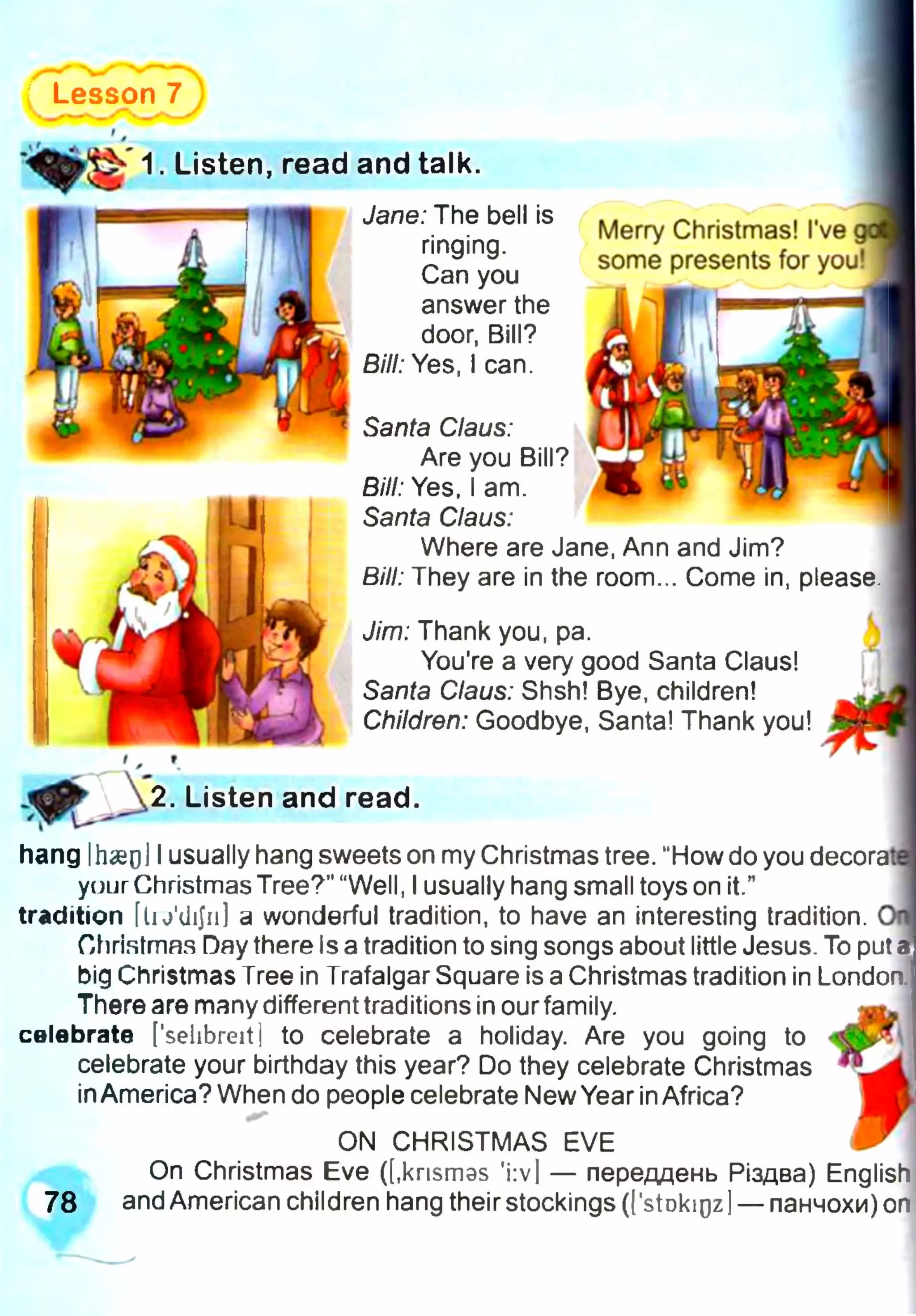 Lesson 7
Jane: The bell is
ringing.
Can you
answer the
door, Bill?
Bill: Yes, I can.
1. Listen, read and talk.
Merry Christmas! I've
some presents for you!
Santa Claus:
Are you Bill?
Bill: Yes, I am.
Santa Claus:
Where are Jane, Ann and Jim?
Bill: They are in the room... Come in, please.
Jim: Thank you, pa.
You're a very good Santa Claus!
Santa Claus: Shsh! Bye, children!
Children: Goodbye, Santa! Thank you!
2. Listen and read.
hang IhaeoJIusually hang sweets on my Christmas tree. “How do you decorat
yuur Christmas Tree?" “Well, Iusually hang small toys on it.”
tradition [lu'dijii] a wonderful tradition, to have an interesting tradition.
Ohristmns Day there Is a tradition to sing songs about little Jesus. To put,
big Christmas Tree in Trafalgar Square is aChristmas tradition in London.
Thereare many different traditions in ourfamily.
celebrate [’sehbreit] to celebrate a holiday. Are you going to
celebrate your birthday this year? Do they celebrate Christmas
inAmerica? When do people celebrate NewYear inAfrica?
ON CHRISTMAS EVE
On Christmas Eve ([.knsmas 'i:v| — переддень Різдва) English
78 and American children hang their stockings (['stDkigz]— панчохи) on
 