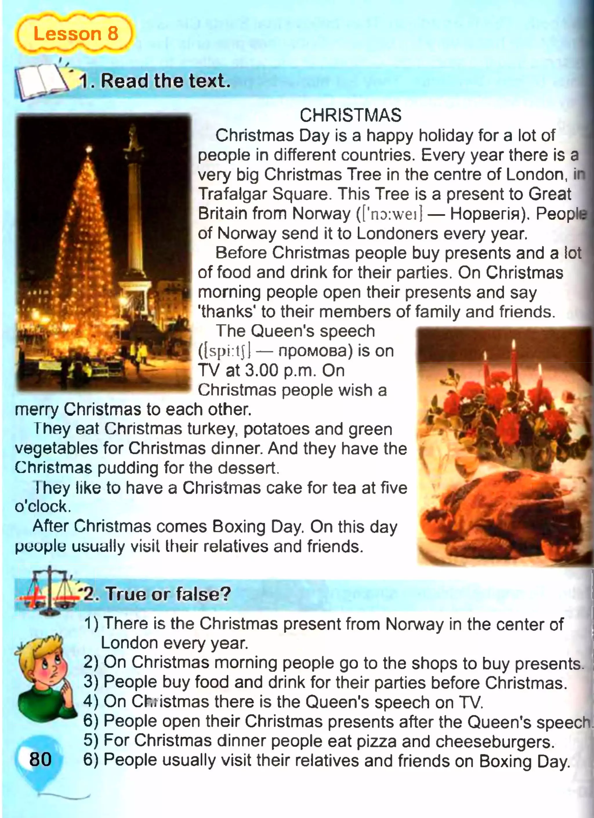 Lesson 8
CHRISTMAS
Christmas Day is a happy holiday for a lot of
people in different countries. Every year there is a
very big Christmas Tree in the centre of London, it
Trafalgar Square. This Tree is a present to Great
Britain from Norway (['no:wei| — Норвегія). Peopl
of Norway send it to Londoners every year.
Before Christmas people buy presents and a lot
of food and drink for their parties. On Christmas
morning people open their presents and say
'thanks' to their members of family and friends.
The Queen's speech
([spi:tj| — промова) is on
TV at 3.00 p.m. On
Christmas people wish a
merry Christmas to each other.
They eat Christmas turkey, potatoes and green
vegetables for Christmas dinner. And they have the
Christmas pudding for the dessert.
Ihey like to have a Christmas cake for tea at five
o'clock.
After Christmas comes Boxing Day. On this day
puuplu usually visit their relatives and friends.
True or false?
• 1
80
1) There is the Christmas present from Norway in the center of
London every year.
2) On Christmas morning people go to the shops to buy presents
3) People buy food and drink for their parties before Christmas.
4) On Christmas there is the Queen's speech on TV.
6) People open their Christmas presents after the Queen's speech
5) For Christmas dinner people eat pizza and cheeseburgers.
6) People usually visit their relatives and friends on Boxing Day.
. Read the text.
 