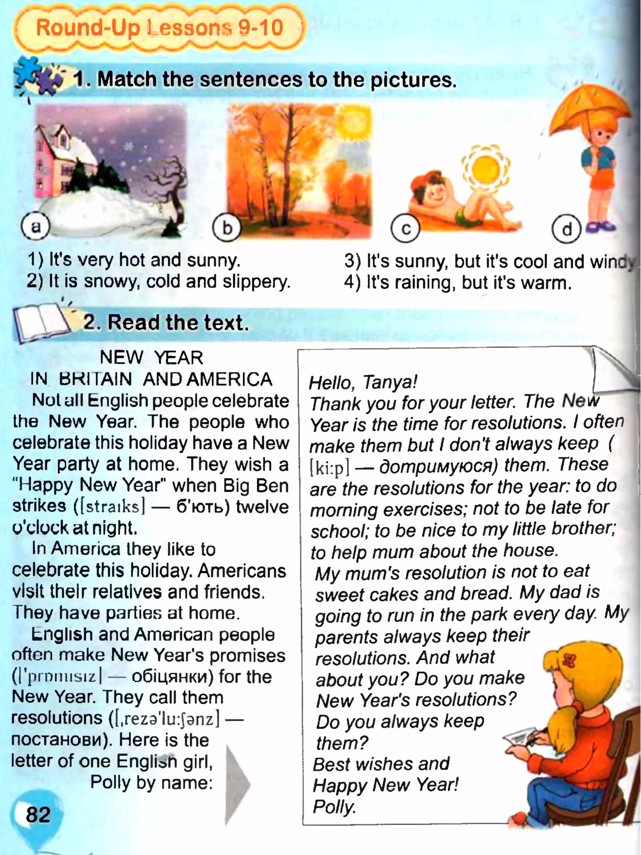( Round-Up Lessons 9-10 j
t o 1. Match the sentences to the pictures.
1) It’s very hot and sunny.
2) It is snowy, cold and slippery.
2. Read the text.
NEW YEAR
IN BKIIAIN AND AMERICA
Not ull English people celebrate
the New Year. The people who
celebrate this holiday have a New
Year party at home. They wish a
"Happy New Year" when Big Ben
strikes ([straiks] — б'ють) twelve
o'clock at night.
In America they like to
celebrate this holiday. Americans
visit their relatives and friends.
They have parties at home.
English and American people
often make New Year's promises
(rprnmisizl — обіцянки) for the
New Year. They call them
resolutions ([.rezs’ltrjanz] —
постанови). Here is the
letter of one ЕпдІіьП girl,
Polly by name:
Hello, Tanya!
Thank you for your letter. The
Year is the time for resolutions. I often
make them but I don’t always keep (
[ki:p] — дотримуюся) them. These
are the resolutions for the year: to do
morning exercises; not to be late for
school; to be nice to my little brother;
to help mum about the house.
My mum's resolution is not to eat
sweet cakes and bread. My dad is
going to run in the park every day My
parents always keep their
resolutions. And what
about you? Do you make
New Year's resolutions?
Do you always keep
them?
Best wishes and
Happy New Year!
Polly;
3) It's sunny, but it's cool and win<
4) It's raining, but it's warm.
 