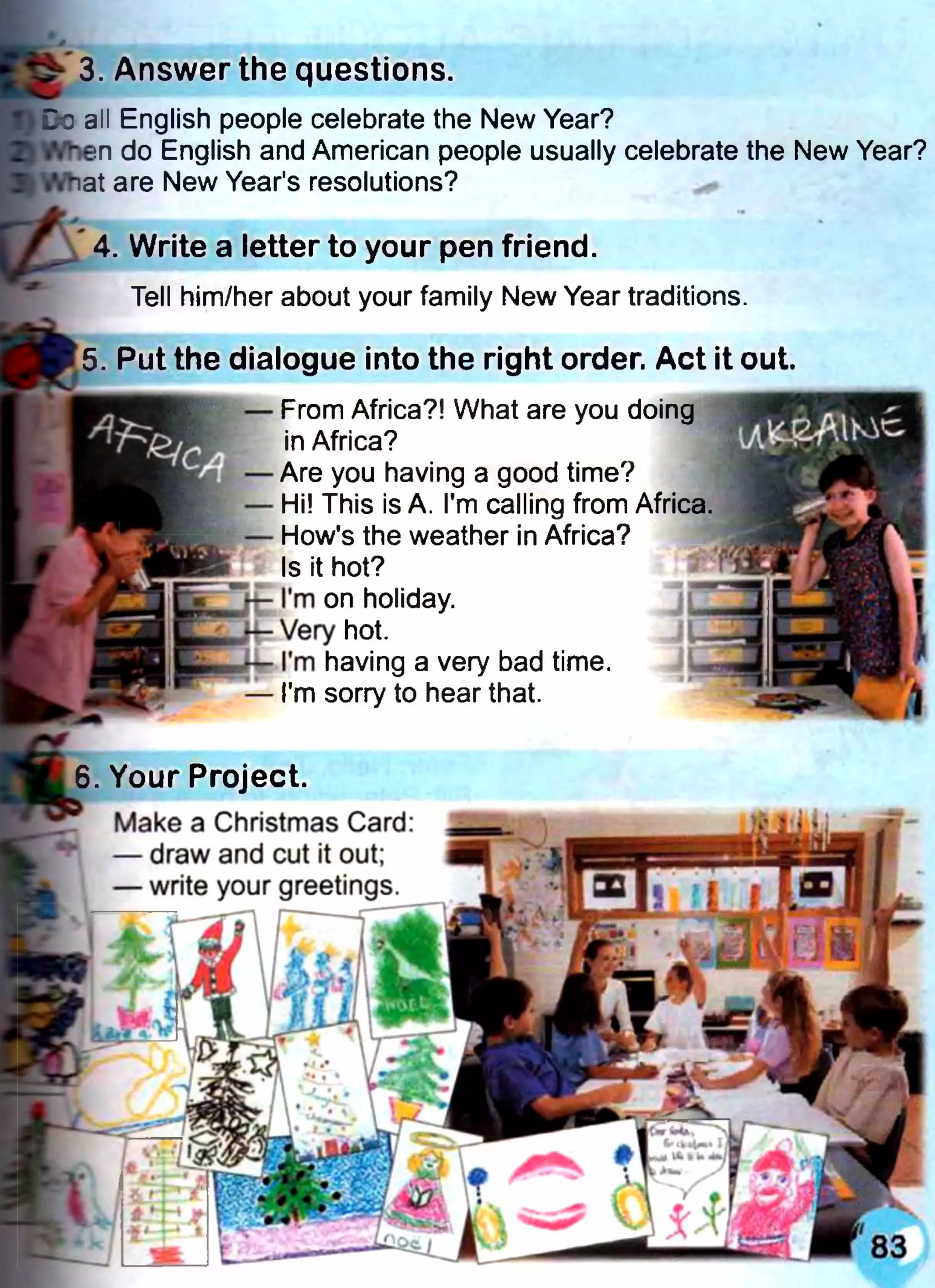 3. Answer the questions.
Co all English people celebrate the New Year?
liftmen do English and American people usually celebrate the New Year?
.'.nat are New Year's resolutions?
4. Write a letter to your pen friend.
Tell him/her about your family New Year traditions.
5. Put the dialogue into the right order. Act it out.
— From Africa?! What are you doing
in Africa?
— Are you having a good time?
— Hi! This is A. I'm calling from Africa
- How's the weather in Africa?
Is it hot?
I’m on holiday,
hot.
I'm having a very bad time.
I'm sorry to hear that.
. Your Project.
Make a Christmas Card:
— draw and cut it out;
— write your greetings.
 