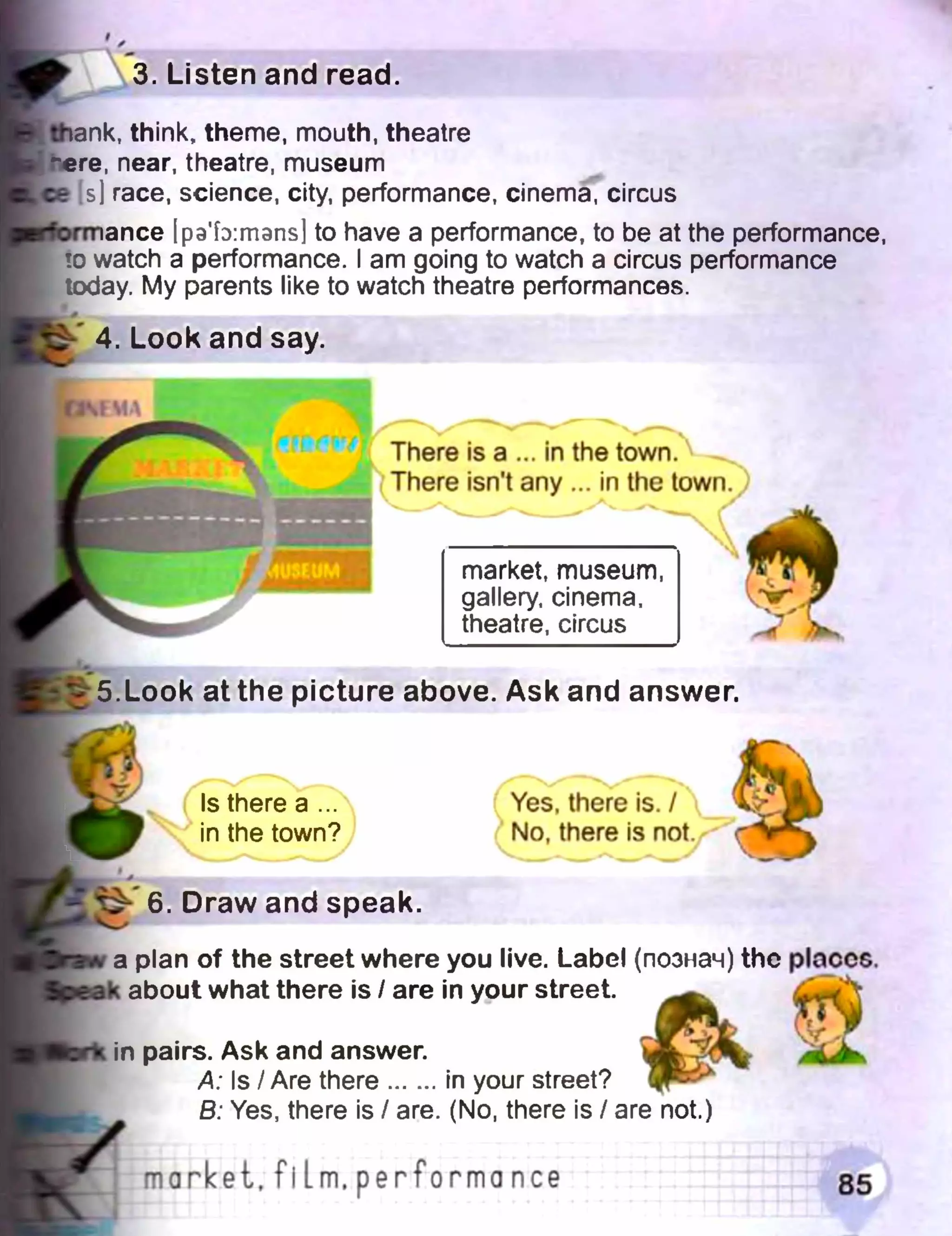 thank, think, theme, mouth, theatre
-ere, near, theatre, museum
s) race, science, city, performance, cinema, circus
ance [pa'bimans] to have a performance, to be at the performance,
ю watch a performance. I am going to watch a circus performance
today. My parents like to watch theatre performances.
4. Look and say.
3. Listen and read.
There is a ... in the town.
There isn't any ... in the town.
market, museum,
gallery, cinema,
theatre, circus
5.Look at the picture above. Ask and answer.
m Is there a ...
in the town?
Yes. there is. /
No, there is not.
6. Draw and speak.
a plan of the street where you live. Label (познач) the placcs.
к about what there is/are in your street. ґШ ь t M j
in pairs. Ask and answer. ь
A: Is / Are there......in your street?
В: Yes, there is / are. (No, there is / are not.)
market,fiLm.performance 85
 