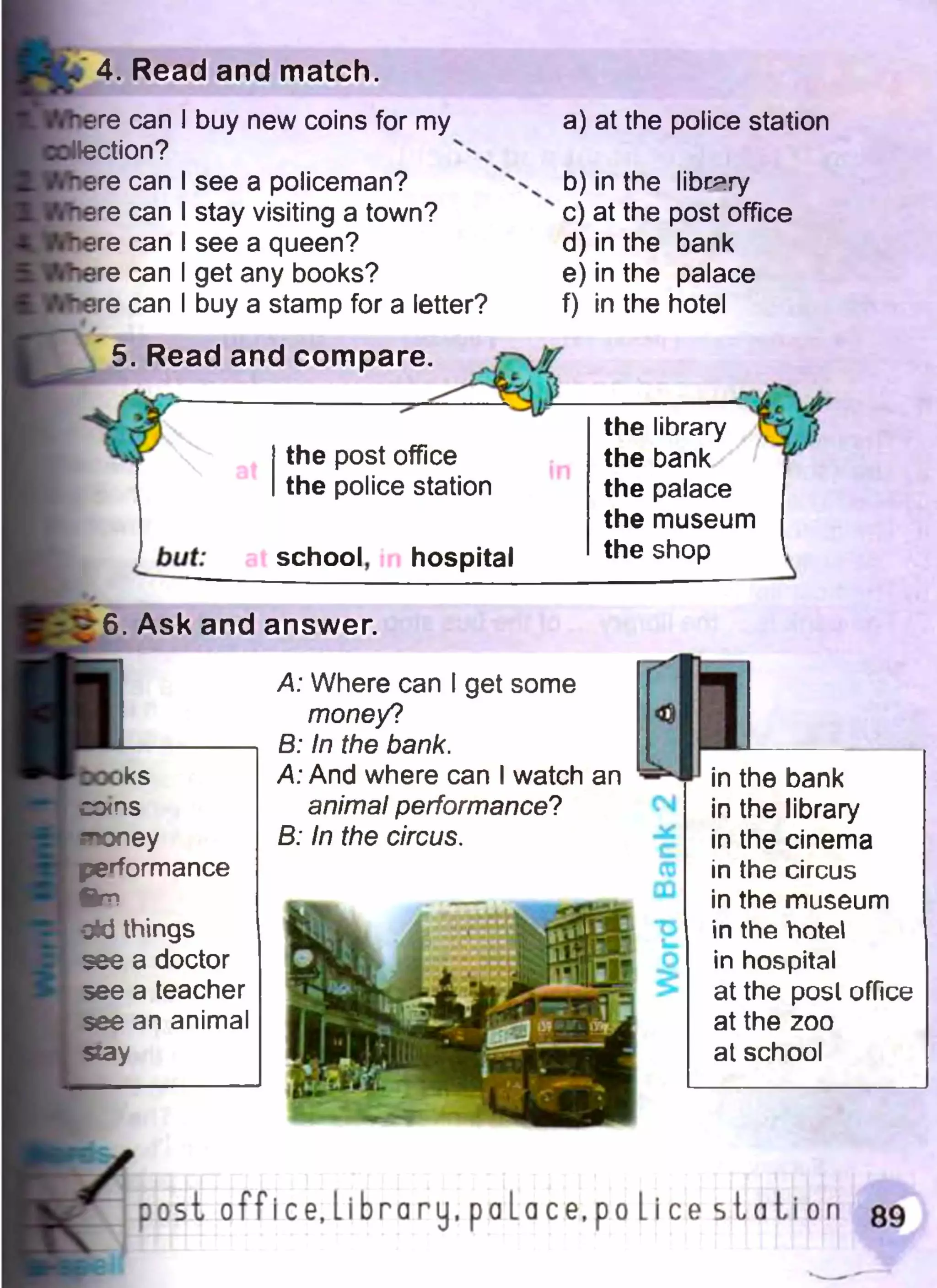 4. Read and match.
re сап I buy new coins for my
ction? 4' x
re can I see a policeman?
re can I stay visiting a town?
re can I see a queen?
re can I get any books?
re can I buy a stamp for a letter?
a) at the police station
b) in the library
c) at the post office
d) in the bank
e) in the palace
f) in the hotel
5. Read and compare.
the post office
the police station
school, hospital
the library
the bank
the palace
the museum
the shop
6. Ask and answer.
>ks
corns
snoney
performance
%T!
gkJ things
see a doctor
see a teacher
see an animal
stay
A: Where can I get some
money?
B: In the bank.
A: And where can I watch an
animal performance?
B: In the circus.
in the bank
in the library
in the cinema
in the circus
in the museum
in the hotel
in hospital
at the posl office
at the zoo
at school
post office.Library.paLace.poLice s ta tio n 89
 