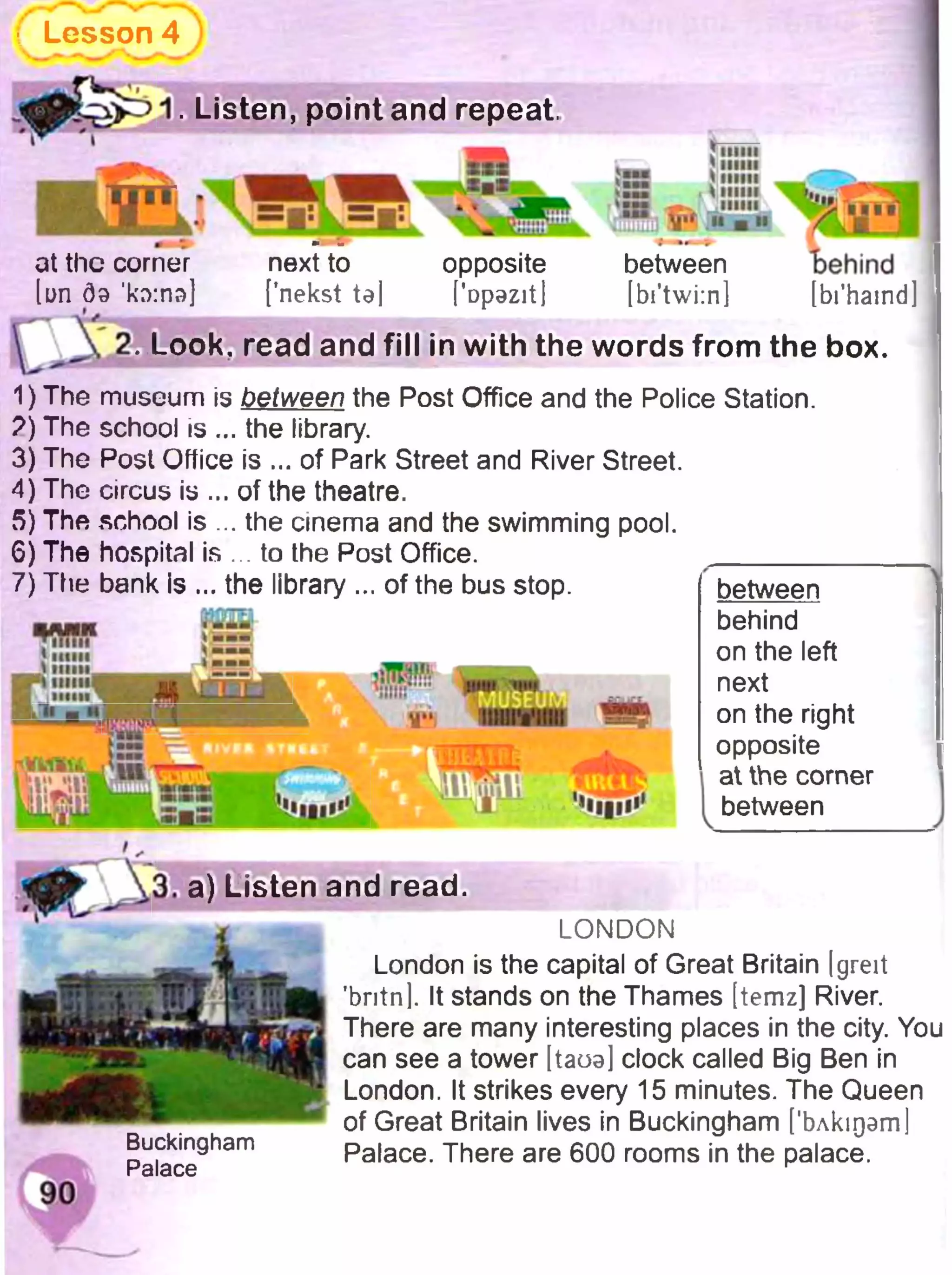 Lesson 4
1. Listen, point and repeat.
>Sn
at the corner
[un 09 кг>:пэ]
next to
[’nekst te]
opposite
['Dpazit)
Jllllll' шиї
>ими
r__ . *huh
T‘
И»» ■І
between
[bi'twi:n]
7 , 1 1 »
behind
[bi’hamd]
2. Look, read and fill in with the words from the box.
1) The museum Is between the Post Office and the Police Station.
?) The school is ... the library.
3) The Post Office is ... of Park Street and River Street.
4) The circus is ... of the theatre.
5) The school is ... the cinema and the swimming pool.
6) The hospital is . to the Post Office. ________
7) The bank Is ... the library ... of the bus stop.
<nun
 nun
k l i_____
!:5
T>
Ш ІІ.
^W
between
behind
on the left
next
on the right
opposite
at the corner
between
90
3. a) Listen and read.
L O N D O N
London is the capital of Great Britain Igreit
’britnl. It stands on the Thames [temz] River.
There are many interesting places in the city. You
can see a tower [taoa] clock called Big Ben in
London. It strikes every 15 minutes. The Queen
of Great Britain lives in Buckingham ['Ьлкідат]
Buckingham Palace. There are 600 rooms in the palace.
Palace ^
 