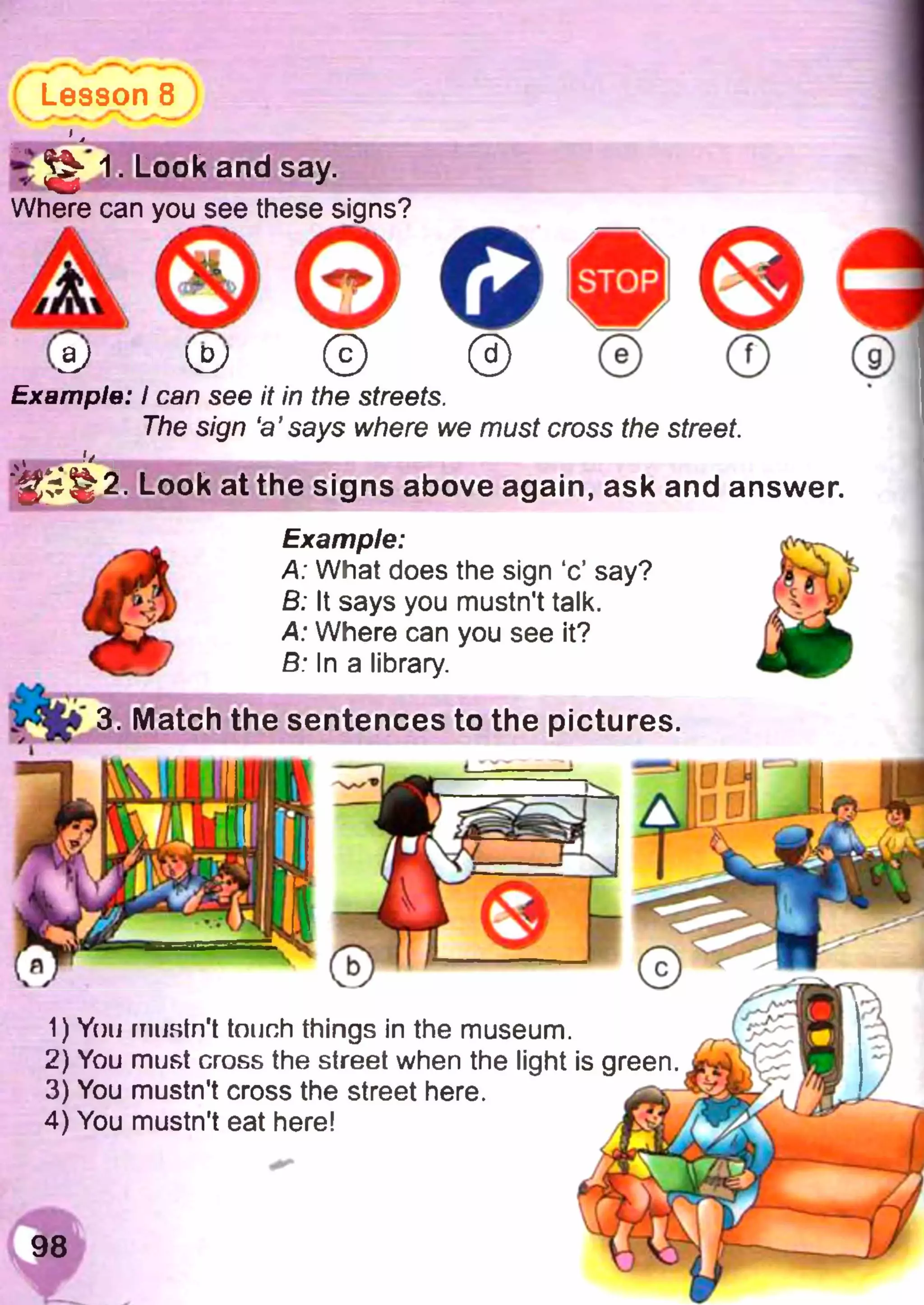 Lesson 8
•£ ^ 1. Look and say.
Where can you see these si
0Example: I can see it in the streets.
The sign ‘a’says where we must cross the street.
Look at the signs above again, ask and answer.
1) You mustn't touch things in the museum.
2) You must cross the street when the light is green.
3) You mustn't cross the street here.
4) You mustn't eat here!
3. Match
Example:
A: What does the sign ‘c’ say?
В: It says you mustn't talk.
A: Where can you see it?
B: In a library.
the sentences to the pictures.
 