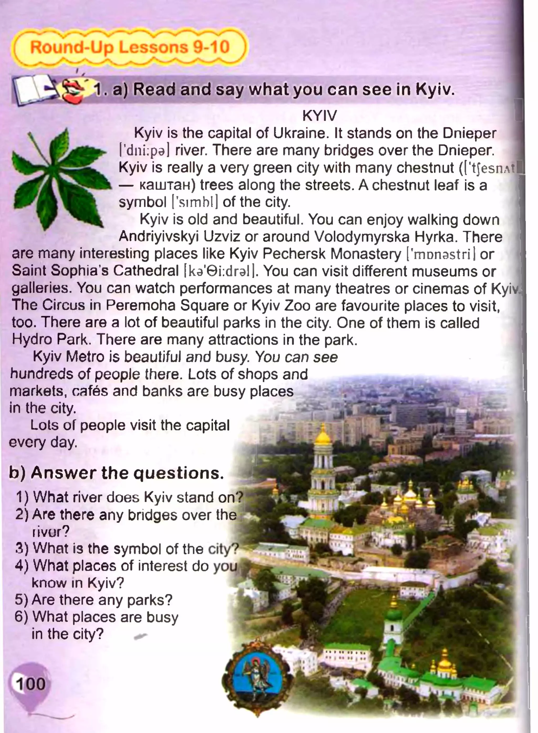 ГлО
. a) Read and say what you can see in Kyiv.
KYIV
Kyiv is the capital of Ukraine. It stands on the Dnieper
I’dniipal river. There are many bridges over the Dnieper.
Kyiv is really a very green city with many chestnut (['tJesnAtl
— каштан) trees along the streets. A chestnut leaf is a
symbol I'simbl] of the city.
Kyiv is old and beautiful. You can enjoy walking down
Andriyivskyi Uzviz or around Volodymyrska Hyrka. There
are many interesting places like Kyiv Pechersk Monastery ['rrmnastri] or
Saint Sophia’s Cathedral [кэ’6Ыгэ11. You can visit different museums or
galleries. You can watch performances at many theatres or cinemas of Kyiv
The Circus in Peremoha Square or Kyiv Zoo are favourite places to visit,
too. There are a lot of beautiful parks in the city. One of them is called
Hydro Park. There are many attractions in the park.
Kyiv Metro is beautiful and busy. You can see
hundreds of people there. Lots of shops and
markets, cafes and banks are busy places
in the city.
Lots of people visit the capital
every day.
b) Answer the questions.
1) What river does Kyiv stand on?
2) Are there any bridges over the
nvur?
3) What is the symbol of the
4) What places of interest do
know in Kyiv?
5) Are there any parks?
6) What places are busy
in the city?
 
