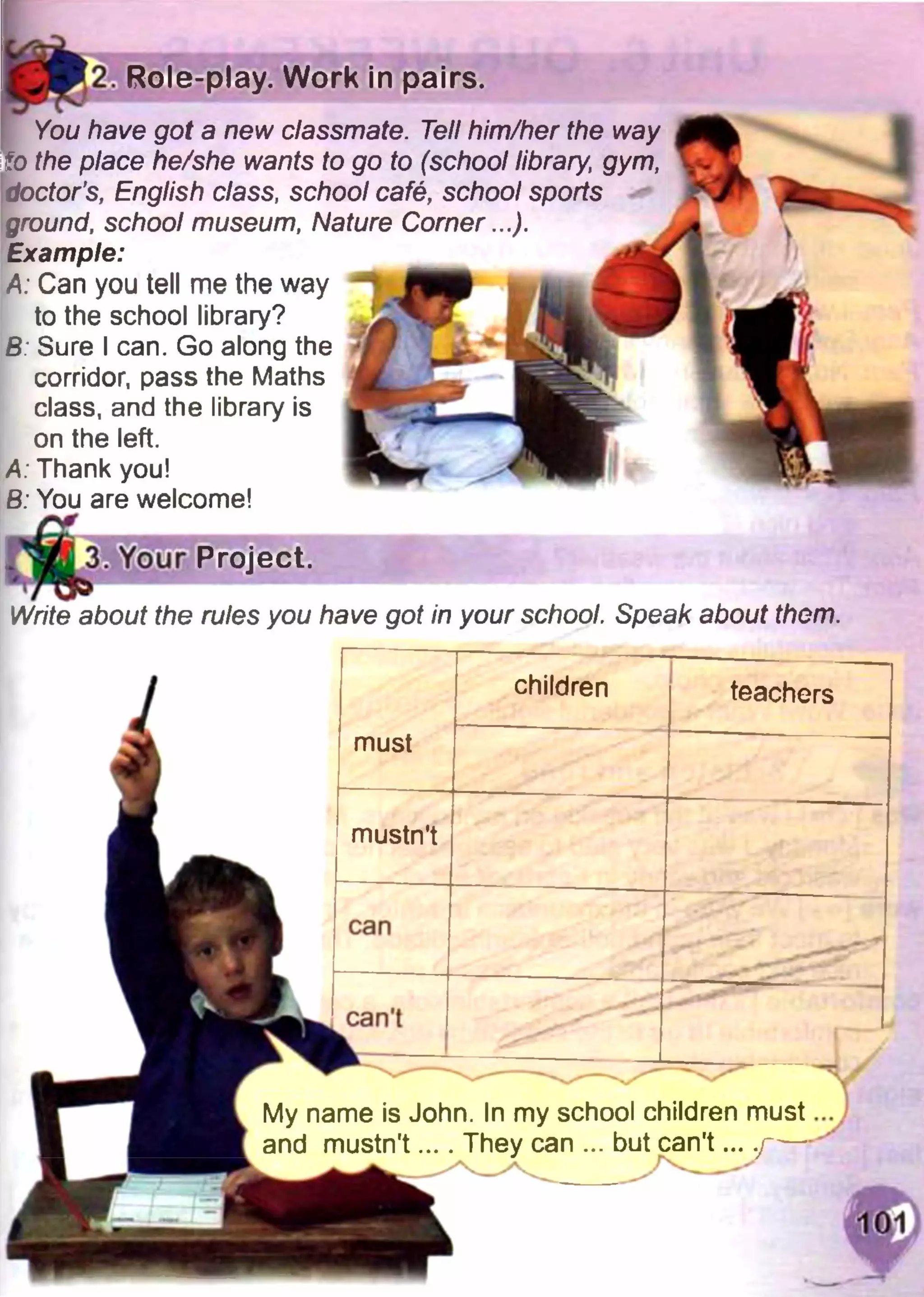 2. Role-play. Work in pairs.
You have got a new classmate. Tell him/her the way
to the place he/she wants to go to (school library, gym,
doctor's, English class, school cafe, school sports
ground, school museum, Nature Corner...).
Example:
A: Can you tell me the way
to the school library?
B: Sure I can. Go along the
corridor, pass the Maths
class, and the library is
on the left.
A: Thank you!
В: You are welcome!
ГШЧ Um
3. Your Project.
Write about the rules you have got in your school. Speak about them.
children teachers
must
mustn't
can
can't
^ v ^ ^ ✓
My name is John. In my school children must
and mustn't.... They can ... but can’t ... .j~-—
 