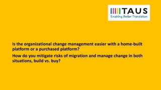 Is the organizational change management easier with a home-built
platform or a purchased platform?
How do you mitigate risks of migration and manage change in both
situations, build vs. buy?
 
