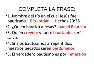 COMPLETA LA FRASE:
•1. Nombre del río en el cual Jesús fue
bautizado. Río Jordán Hechos 20:35
•2. ¿Quién bautizó a Jesús? Juan el Bautista
•3. Quién creyere y fuere bautizado, será
salvo.
•4. Si nos bautizamos arrepentidos,
nuestros pecados serán perdonados
•5. El verdadero bautismo es por Inmersión