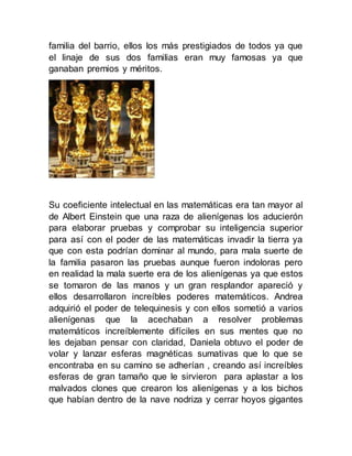 familia del barrio, ellos los más prestigiados de todos ya que
el linaje de sus dos familias eran muy famosas ya que
ganaban premios y méritos.
Su coeficiente intelectual en las matemáticas era tan mayor al
de Albert Einstein que una raza de alienígenas los aducierón
para elaborar pruebas y comprobar su inteligencia superior
para así con el poder de las matemáticas invadir la tierra ya
que con esta podrían dominar al mundo, para mala suerte de
la familia pasaron las pruebas aunque fueron indoloras pero
en realidad la mala suerte era de los alienígenas ya que estos
se tomaron de las manos y un gran resplandor apareció y
ellos desarrollaron increíbles poderes matemáticos. Andrea
adquirió el poder de telequinesis y con ellos sometió a varios
alienígenas que la acechaban a resolver problemas
matemáticos increíblemente difíciles en sus mentes que no
les dejaban pensar con claridad, Daniela obtuvo el poder de
volar y lanzar esferas magnéticas sumativas que lo que se
encontraba en su camino se adherían , creando así increíbles
esferas de gran tamaño que le sirvieron para aplastar a los
malvados clones que crearon los alienígenas y a los bichos
que habían dentro de la nave nodriza y cerrar hoyos gigantes
 