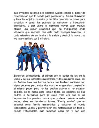 que evitaban su paso a la libertad, Mateo recibió el poder de
potenciación que le servía para potenciar su fuerza al máximo
y levantar objetos pesados y también potenciar a estos para
lanzarlos y cerrar las puertas de clonación e incubación
alienígena, y por último el hermano mayor Juan Manuel
obtuvo una súper velocidad que se multiplicaba cada
kilómetro que recorría con este pudo escapar llevando a
cada miembro de su familia a la salida y destruir la nave que
los tuvo cautivos por 5 minutos.
Siguieron combatiendo el crimen con el poder de las de la
unión y de las increíbles matemática y dos miembros más, así
es Andrea tuvo dos tiernos bebes que también nacieron con
súper poderes pero estos dos como eran gemelas compartían
el mismo poder pero no los podían activar si no estaban
cogidas de la mano pero tenían todos los poderes de sus
padres e hermanos pero lo único malo era que si las
separaban los perdían hasta que pudieran volver a estar
juntas, ellos se decidieron llamas “Family maths” que en
español seria familia matemática y salvaron al mundo
incontables veces y promovieron las matemáticas en todo el
mundo volviéndolas más famosas cada día y con una
 