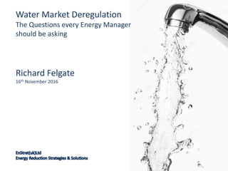 Richard Felgate
16th November 2016
Water Market Deregulation
The Questions every Energy Manager
should be asking
 