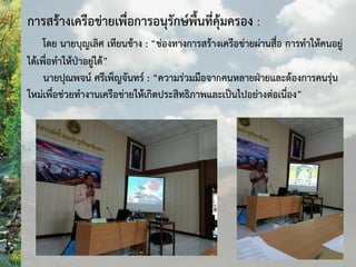 การสร้างเครือข่ายเพื่อการอนุรักษ์พื้นที่คุ้มครอง :
โดย นายบุญเลิศ เทียนช้าง : “ช่องทางการสร้างเครือข่ายผ่านสื่อ การท้าให้คนอยู่
ได้เพื่อท้าให้ป่าอยู่ได้”
นายปุณพจน์ ศรีเพ็ญจันทร์ : “ความร่วมมือจากคนหลายฝ่ายและต้องการคนรุ่น
ใหม่เพื่อช่วยท้างานเครือข่ายให้เกิดประสิทธิภาพและเป็นไปอย่างต่อเนื่อง”
 