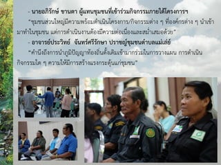 - นายอภิรักษ์ ขานตา ผู้แทนชุมชนที่เข้าร่วมกิจกรรมภายใต้โครงการฯ
“ชุมชนส่วนใหญ่มีความพร้อมดาเนินโครงการ/กิจกรรมต่าง ๆ ที่องค์กรต่าง ๆ นาเข้า
มาทาในชุมชน แต่การดาเนินงานต้องมีความต่อเนื่องและสม่าเสมอด้วย”
- อาจารย์ประวิทย์ จันทร์ศรีรักษา ปราชญ์ชุมชนต้าบลแม่เล่ย์
“คานึงถึงการนาภูมิปัญญาท้องถิ่นดั้งเดิมเข้ามากร่วมในการวางแผน การดาเนิน
กิจกรรมใด ๆ ความให้มีการสร้างแรงกระตุ้นแก่ชุมชน”
 