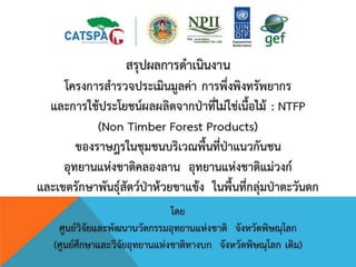 สรุปผลการดาเนินงาน
โครงการสารวจประเมินมูลค่า การพึ่งพิงทรัพยากร
และการใช้ประโยชน์ผลผลิตจากป่าที่ไม่ใช่เนื้อไม้ : NTFP
(Non Timber Forest Products)
ของราษฎรในชุมชนบริเวณพื้นที่ป่าแนวกันชน
อุทยานแห่งชาติคลองลาน อุทยานแห่งชาติแม่วงก์
และเขตรักษาพันธุ์สัตว์ป่าห้วยขาแข้ง ในพื้นที่กลุ่มป่าตะวันตก
โดย
ศูนย์วิจัยและพัฒนานวัตกรรมอุทยานแห่งชาติ จังหวัดพิษณุโลก
(ศูนย์ศึกษาและวิจัยอุทยานแห่งชาติทางบก จังหวัดพิษณุโลก เดิม)
 