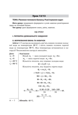 49
Урок 13/13
ТЕМА. Рівняння теплового балансу. Розв’язування задач
Мета уроку: продовжити формувати вучнів навички розв’язування
задач на тепловий баланс.
Тип уроку: урок формування знань, умінь, навичок.
ХІД УРОКУ
I. ПЕРЕВІРКА ДОМАШНЬОГО ЗАВДАННЯ
II. ФОРМУВАННЯ ВМІНЬ ТА НАВИЧОК
Задача 1. У каструлю наливають дев’ять повних склянок холод-
ної води за температури 20 °C і шість повних склянок гарячої
води за температури 90 °C. Яка температура встановиться в ка-
струлі? Теплоємністю каструлі знехтуйте.
Дано:
n1 9=
n2 6=
t1 20= °C
t2 90= °C
Розв’язання
Нехай m1 — маса холодної води: m х1 9= ;
m2 — маса гарячої води: m х2 6= .
Кількість теплоти, яку отримає холодна вода:
Q cm t= −1 1( )θ .
Кількість теплоти, яку віддасть гаряча вода:
Q cm t1 2 2= −( )θ .
c x t c x t⋅ − = ⋅ −9 61 2( ) ( )θ θ ;
9 61 2( ) ( )θ θ− = −t t ;
9 9 6 61 2θ θ− = −t t ;
9 6 6 92 1θ θ+ = +t t ;
15 6 92 1θ = +t t ;
θ =
+6 9
15
2 1t t
; { }θ =
⋅ + ⋅
=
+
=
6 90 9 20
15
540 180
15
48.
[ ]θ =
° − °
= °
C C
C
1
.
Відповідь: 48 °C.θ — ?
 