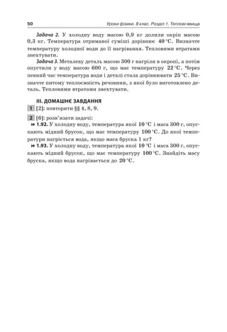 50 Уроки фізики. 8 клас. Розділ 1. Теплові явища
Задача 2. У холодну воду масою 0,9 кг долили окріп масою
0,3 кг. Температура отриманої суміші дорівнює 40 °C. Визначте
температуру холодної води до її нагрівання. Тепловими втратами
знехтувати.
Задача 3. Металеву деталь масою 300 г нагріли в окропі, а потім
опустили у воду масою 600 г, що має температуру 22 °C. Через
певний час температура води і деталі стала дорівнювати 25 °C. Ви-
значте питому теплоємність речовини, з якої було виготовлено де-
таль. Тепловими втратами знехтувати.
III. ДОМАШНЄ ЗАВДАННЯ
1 [2]: повторити §§ 4, 8, 9.
2 [6]: розв’язати задачі:
1.92. У холодну воду, температура якої 10 °C і маса 300 г, опус-
кають мідний брусок, що має температуру 100 °C. До якої темпе-
ратури нагріється вода, якщо маса бруска 1 кг?
1.93. У холодну воду, температура якої 10 °C і маса 300 г, опус-
кають мідний брусок, що має температуру 100 °C. Знайдіть масу
бруска, якщо вода нагрівається до 20 °C.
 