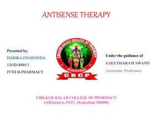 ANTISENSE THERAPY
Under the guidance of
S.SEETHARAM SWAMY
(Assistant Professor)
Presented by:
HARIKA ENAKONDA
13GD1R0013
IVTH B-PHARMACY
CHILKUR BALAJI COLLEGE OF PHARMACY
(Affiliated to JNTU, Hyderabad-500008)
 