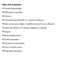 Signs and Symptoms:
 Pseudo hypertrophy.
Difficulty in standing.
Fibrosis.
Neuromuscular disorder i.e., muscle weakness.
Hips, pelvic area, thighs, shoulders and calves are affected.
Awkward manner of walking, stepping or running.
Fatigue.
Skeletal deformities.
Cardio myopathy.
Congestive heart failure.
Loss of muscle mass.
Respiratory disorder.
 