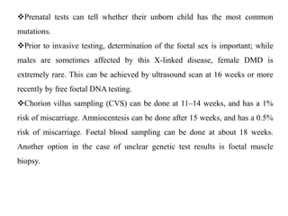 Prenatal tests can tell whether their unborn child has the most common
mutations.
Prior to invasive testing, determination of the foetal sex is important; while
males are sometimes affected by this X-linked disease, female DMD is
extremely rare. This can be achieved by ultrasound scan at 16 weeks or more
recently by free foetal DNA testing.
Chorion villus sampling (CVS) can be done at 11–14 weeks, and has a 1%
risk of miscarriage. Amniocentesis can be done after 15 weeks, and has a 0.5%
risk of miscarriage. Foetal blood sampling can be done at about 18 weeks.
Another option in the case of unclear genetic test results is foetal muscle
biopsy.
 