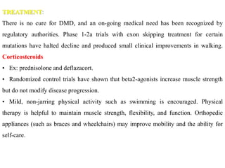 TREATMENT:
There is no cure for DMD, and an on-going medical need has been recognized by
regulatory authorities. Phase 1-2a trials with exon skipping treatment for certain
mutations have halted decline and produced small clinical improvements in walking.
Corticosteroids
• Ex: prednisolone and deflazacort.
• Randomized control trials have shown that beta2-agonists increase muscle strength
but do not modify disease progression.
• Mild, non-jarring physical activity such as swimming is encouraged. Physical
therapy is helpful to maintain muscle strength, flexibility, and function. Orthopedic
appliances (such as braces and wheelchairs) may improve mobility and the ability for
self-care.
 
