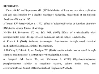 REFERENCES:
1. Zamecnik PC and Stephenson ML. (1978) Inhibition of Rous sarcoma virus replication
and cell transformation by a specific oligodeoxy nucleotide. Proceedings of the National
Academy of Sciences USA,
2.Tennant RW, Farrelly JG, et al. (1973) effects of polyadenylic acids on functions of murine
RNA tumor viruses. Journal of Virology,
3.Miller PS, Braiterman LT, and Ts’o POP. (1977) Effects of a trinucleotide ethyl
phosphotriester, Gmp(Et)Gmp(Et)U, on mammalian cells in culture. Biochemistry,
4. Kurreck J. (2003) Antisense technologies: Improvement through novel chemical
modifications. European Journal of Biochemistry,
5 .DeClerq E, Eckstein F, and Merigan TC. (1969) Interferon induction increased through
chemical modification of a synthetic polyribonucleotide. Science,
6. Campbell JM, Bacon TA, and Wickstrom E. (1990) Oligodeoxynucleoside
phosphorothioate stability in subcellular extracts, culture media, sera, and
cerebrospinalfluid. Journal of Biochemical and Biophysical Methods,
 