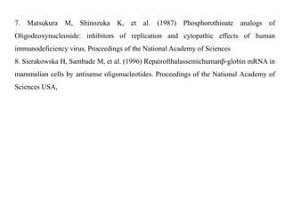 7. Matsukura M, Shinozuka K, et al. (1987) Phosphorothioate analogs of
Oligodeoxynucleoside: inhibitors of replication and cytopathic effects of human
immunodeficiency virus. Proceedings of the National Academy of Sciences
8. Sierakowska H, Sambade M, et al. (1996) Repairofthalassemichumanβ-globin mRNA in
mammalian cells by antisense oligonucleotides. Proceedings of the National Academy of
Sciences USA,
 