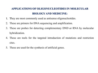 APPLICATIONS OF OLIGONUCLEOTIDES IN MOLECULAR
BIOLOGY AND MEDICINE:
1. They are most commonly used as antisense oligonucleotides.
2. These are primers for DNA sequencing and amplification.
3. These are probes for detecting complementary DND or RNA by molecular
hybridization.
4. These are tools for the targeted introduction of mutations and restriction
sites.
5. These are used for the synthesis of artificial genes.
 