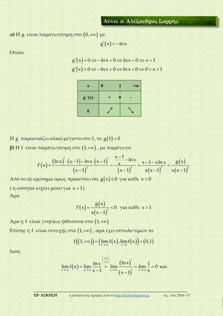 ___________________________________________________________________________
13η ΑΣΚΗΣΗ η άσκηση της ημέρας από το http://lisari.blogspot.gr σχ. έτος 2016-΄17
α) Η g είναι παραγωγίσιμη στο  0, με
 g x lnx  
Οπότε
 g x 0 lnx 0 lnx 0 x 1        
 g x 0 lnx 0 lnx 0 0 x 1         
Η g παρουσιάζει ολικό μέγιστο στο 1, το  g 1 0
β) Η f είναι παραγωγίσιμη στο  1, , με παράγωγο
 
     
   
2 2
x 1
lnxlnx x 1 lnx x 1 xf x
x 1 x 1

      
  
   
 
 
2 2
g xx 1 xlnx
x x 1 x x 1
 
 
 
Από το α) ερώτημα όμως προκύπτει ότι  g x 0 για κάθε x 0
( η ισότητα ισχύει μόνο για x 1 )
Άρα
 
 
 
2
g x
f x 0
x x 1
  

για κάθε x 1
Άρα η f είναι γνησίως φθίνουσα στο  1,
Επίσης η f είναι συνεχής στο  1, , άρα έχει σύνολο τιμών το
         x x 1
f 1, lim f x ,limf x 0,1
 
  
διότι
 
 
 x x x x
lnxlnx 1
lim f x lim lim lim 0
x 1 xx 1
  
 
 
   

   
 
και
Λύνει ο Αλέξανδρος Σαρρής
x 0 1 +∞
g ΄(x) + 0 -
g 1 >
 