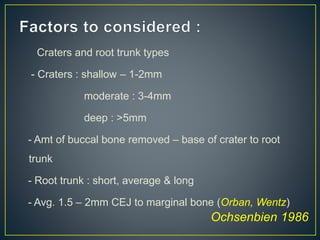 Craters and root trunk types
- Craters : shallow – 1-2mm
moderate : 3-4mm
deep : >5mm
- Amt of buccal bone removed – base of crater to root
trunk
- Root trunk : short, average & long
- Avg. 1.5 – 2mm CEJ to marginal bone (Orban, Wentz)
Ochsenbien 1986
 