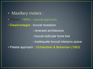 • Maxillary molars :
• History : 1960s – buccal approach
• Disadvantages : buccal recession
- reversed architecture
- buccal radicular bone lost
- inadequate buccal interprox.space
• Palatal approach : Ochsenbein & Bohannan (1963)
 