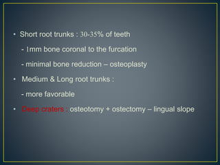 • Short root trunks : 30-35% of teeth
- 1mm bone coronal to the furcation
- minimal bone reduction – osteoplasty
• Medium & Long root trunks :
- more favorable
• Deep craters : osteotomy + ostectomy – lingual slope
 