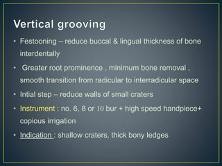 • Festooning – reduce buccal & lingual thickness of bone
interdentally
• Greater root prominence , minimum bone removal ,
smooth transition from radicular to interradicular space
• Intial step – reduce walls of small craters
• Instrument : no. 6, 8 or 10 bur + high speed handpiece+
copious irrigation
• Indication : shallow craters, thick bony ledges
 