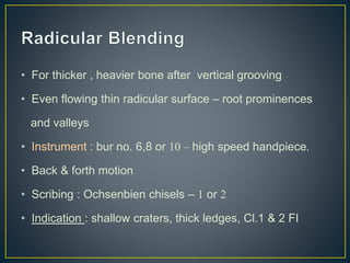 • For thicker , heavier bone after vertical grooving
• Even flowing thin radicular surface – root prominences
and valleys
• Instrument : bur no. 6,8 or 10 – high speed handpiece.
• Back & forth motion
• Scribing : Ochsenbien chisels – 1 or 2
• Indication : shallow craters, thick ledges, Cl.1 & 2 FI
 