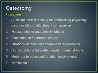 Indications :
1. Sufficient bone remaining for establishing physiologic
contours without attachment compromise
2. No aesthetic or anatomic limitations
3. Elimination of interdental craters
4. Intrabony defects not amenable to regeneration
5. Horizontal bone loss with irregular marginal bone
6. Moderate to advanced furcation involvements
7. Hemisepta
 