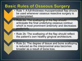 • Rule 1: A full-thickness mucoperiosteal flap should
be used whenever osseous resective surgery is
contemplated.
• Rule 2a: The scalloping of the flap should
anticipate the final underlying osseous contour,
which is most prominent anteriorly and decreases
posteriorly.
• Rule 2b: The scalloping of the flap should reflect
the patient’s own healthy gingival architecture.
• Rule 2c: The degree of tissue and bone scalloping
is reduced as the interproximal area becomes
broader as a result of bone loss.
 