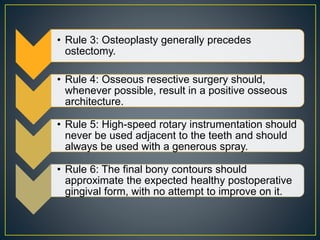• Rule 3: Osteoplasty generally precedes
ostectomy.
• Rule 4: Osseous resective surgery should,
whenever possible, result in a positive osseous
architecture.
• Rule 5: High-speed rotary instrumentation should
never be used adjacent to the teeth and should
always be used with a generous spray.
• Rule 6: The final bony contours should
approximate the expected healthy postoperative
gingival form, with no attempt to improve on it.
 