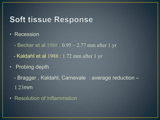 • Recession
- Becker et al 1988 : 0.95 – 2.77 mm after 1 yr
- Kaldahl et al 1988 : 1.72 mm after 1 yr
• Probing depth
- Bragger , Kaldahl, Carnevale : average reduction –
1.23mm
• Resolution of inflammation
 