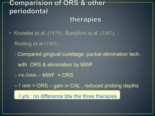 • Knowles et al. (1979) , Ramjford et al. (1987),
Rosling et al (1983)
- Compared gingival curettage, pocket elimination tech.
with ORS & elimination by MWF
- >4-5mm – MWF > ORS
- 7 mm > ORS – gain in CAL , reduced probing depths
- 3 yrs : no difference btw the three therapies
 