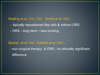 Rosling et al 1976, 1983 , Smith et al 1980:
- Apically repositioned flap with & without ORS
- ORS – long term – less probing
Becker et al 1988 , Kaldahl et al 1990 :
- non surgical therapy & ORS : no clinically significant
difference
 