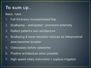 Basic rules :
1. Full thickness mucoperiosteal flap
2. Scalloping – anticipated ; prominent anteriorly
3. Reflect patient’s own architecture
4. Scalloping & bone reduction reduces as interproximal
area becomes broader
5. Osteoplasty before ostectomy
6. Positive architecture when possible
7. High speed rotary instrument + copious irrigation
 