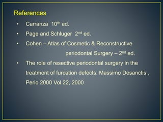 References
• Carranza 10th ed.
• Page and Schluger 2nd ed.
• Cohen – Atlas of Cosmetic & Reconstructive
periodontal Surgery – 2nd ed.
• The role of resective periodontal surgery in the
treatment of furcation defects. Massimo Desanctis ,
Perio 2000 Vol 22, 2000
 