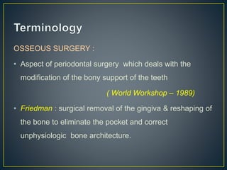 OSSEOUS SURGERY :
• Aspect of periodontal surgery which deals with the
modification of the bony support of the teeth
( World Workshop – 1989)
• Friedman : surgical removal of the gingiva & reshaping of
the bone to eliminate the pocket and correct
unphysiologic bone architecture.
 