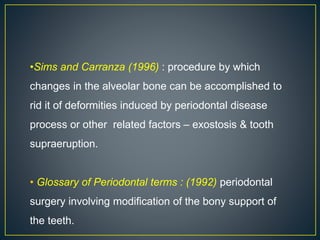 •Sims and Carranza (1996) : procedure by which
changes in the alveolar bone can be accomplished to
rid it of deformities induced by periodontal disease
process or other related factors – exostosis & tooth
supraeruption.
• Glossary of Periodontal terms : (1992) periodontal
surgery involving modification of the bony support of
the teeth.
 