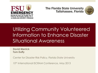 The Florida State University
Tallahassee, Florida
Utilizing Community Volunteered
Information to Enhance Disaster
Situational Awareness
David Merrick
Tom Duffy
Center for Disaster Risk Policy, Florida State University
10th International ISCRAM Conference, May 2013
 