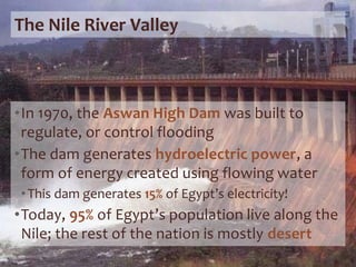 The Nile River Valley
•In 1970, the Aswan High Dam was built to
regulate, or control flooding
•The dam generates hydroelectric power, a
form of energy created using flowing water
•This dam generates 15% of Egypt’s electricity!
•Today, 95% of Egypt’s population live along the
Nile; the rest of the nation is mostly desert
 