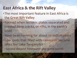 East Africa & the Rift Valley
•The most important feature in East Africa is
the Great Rift Valley
•Formed when tectonic plates separated and
created deep cracks, or rifts, in the earth’s
crust
•Have been forming for about 20 million years
•Low spots that filled with rainwater became
lakes like Lake Tanganyika
•Second deepest freshwater lake in the world!
 