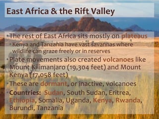 East Africa & the Rift Valley
•The rest of East Africa sits mostly on plateaus
•Kenya and Tanzania have vast savannas where
wildlife can graze freely or in reserves
•Plate movements also created volcanoes like
Mount Kilimanjaro (19,304 feet) and Mount
Kenya (17,058 feet)
•These are dormant, or inactive, volcanoes
•Countries: Sudan, South Sudan, Eritrea,
Ethiopia, Somalia, Uganda, Kenya, Rwanda,
Burundi, Tanzania
 