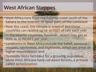 West African Steppes
• West Africa runs from the Atlantic coast south of the
Sahara to the interior, or inner part, of the continent
• Near the coast, the climate is tropical and these
countries can receive up to 10 FEET of rain each year
• In the interior countries, however, desert may get as
little as 10 INCHES per year.
• Landforms in West Africa include the Sahel, semiarid
steppes, rainforests, and highlands, which are areas of
higher mountainous land
• To create more farmland for a growing population,
some West Africans have cut down forests, a process
called deforestation
 