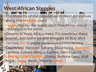 West African Steppes
•The majority of the population in West Africa lives
along the Atlantic coast
• Lagos, Nigeria – the largest city in West Africa – one of
the largest in the world!
•Deserts in West Africa make the countries there
poorer, and some people struggle to stay alive
• In Chad, 80% of people practice subsistence farming
•Countries: Western Sahara, Mauritania, Senegal,
Gambia, Guinea-Bissau, Guinea, Sierra Leone,
Liberia, Cote D’Ivoire, Ghana, Burkina Faso, Mali
Niger, Togo, Benin, Nigeria, Chad
 